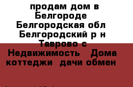 продам дом в Белгороде - Белгородская обл., Белгородский р-н, Таврово с. Недвижимость » Дома, коттеджи, дачи обмен   